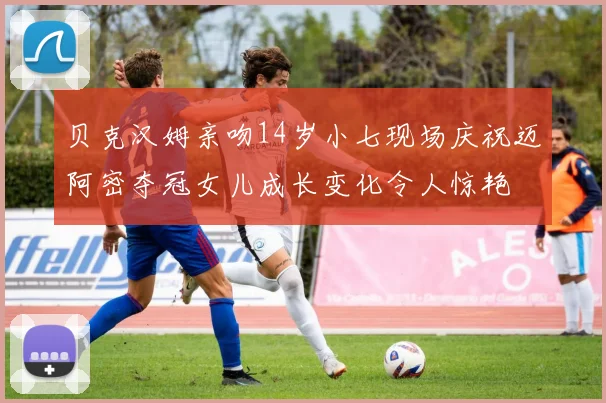 贝克汉姆亲吻14岁小七现场庆祝迈阿密夺冠女儿成长变化令人惊艳