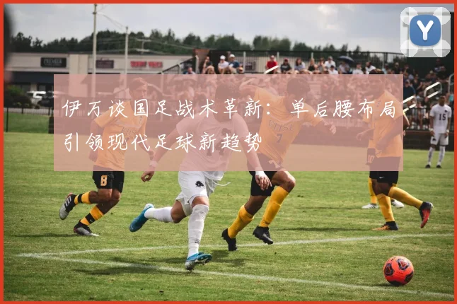 伊万谈国足战术革新：单后腰布局引领现代足球新趋势