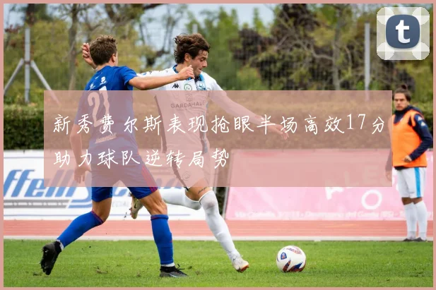 新秀费尔斯表现抢眼半场高效17分助力球队逆转局势