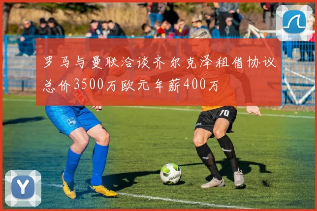 罗马与曼联洽谈齐尔克泽租借协议总价3500万欧元年薪400万