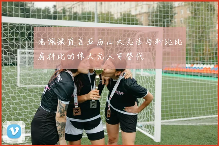 老佩顿直言亚历山大无法与科比比肩科比的伟大无人可替代