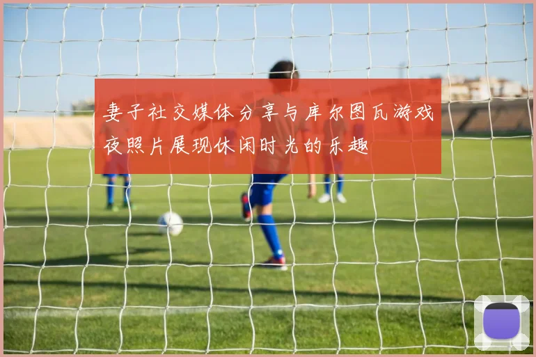妻子社交媒体分享与库尔图瓦游戏夜照片展现休闲时光的乐趣