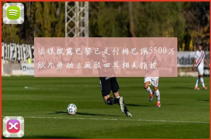 法媒披露巴黎已支付姆巴佩5500万欧元劳动法庭驳回其相关指控