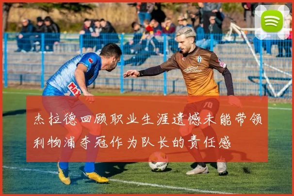 杰拉德回顾职业生涯遗憾未能带领利物浦夺冠作为队长的责任感