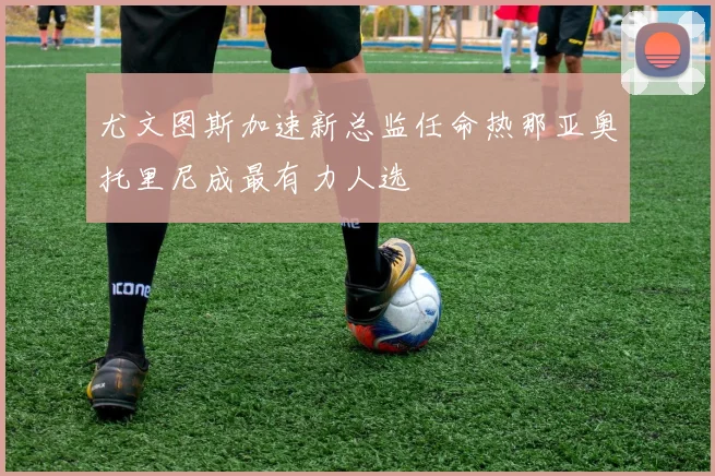 尤文图斯加速新总监任命热那亚奥托里尼成最有力人选