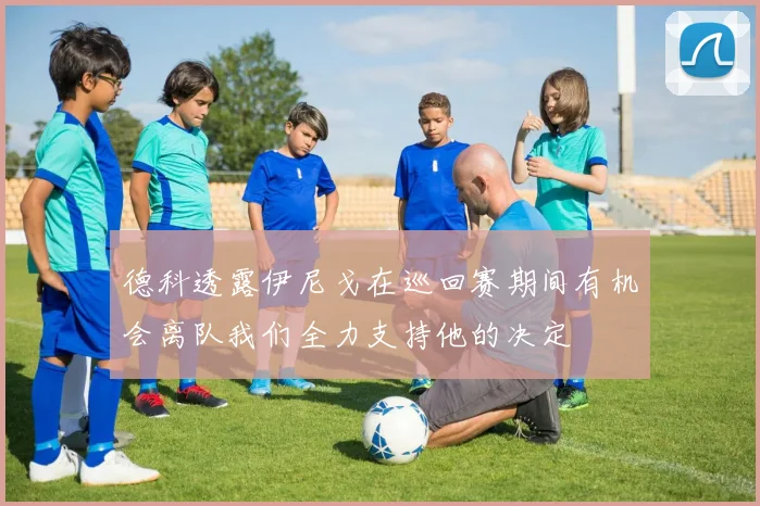 德科透露伊尼戈在巡回赛期间有机会离队我们全力支持他的决定