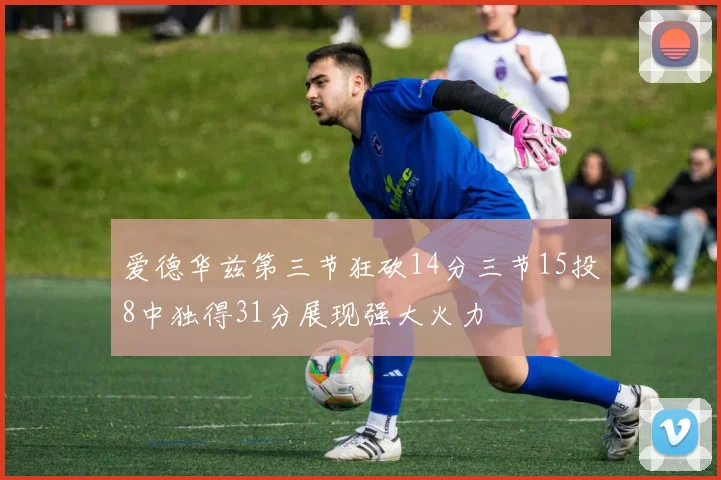 爱德华兹第三节狂砍14分三节15投8中独得31分展现强大火力