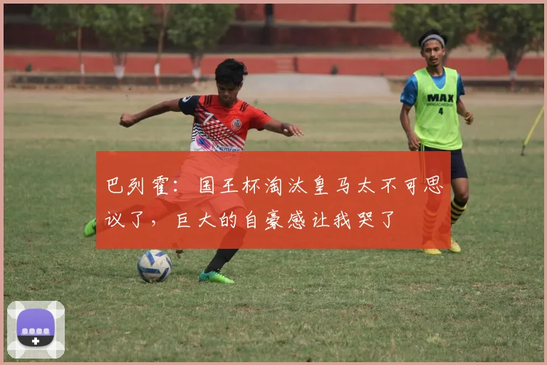 巴列霍：国王杯淘汰皇马太不可思议了，巨大的自豪感让我哭了