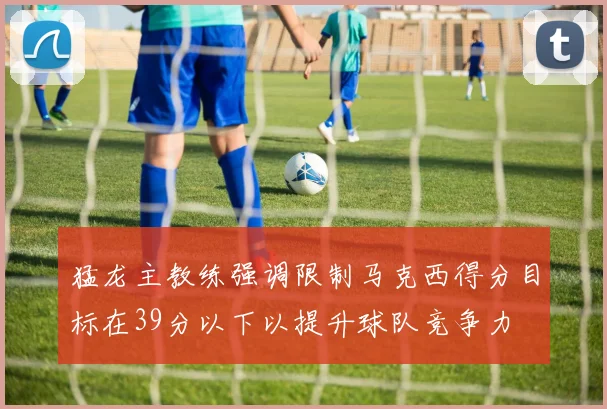 猛龙主教练强调限制马克西得分目标在39分以下以提升球队竞争力