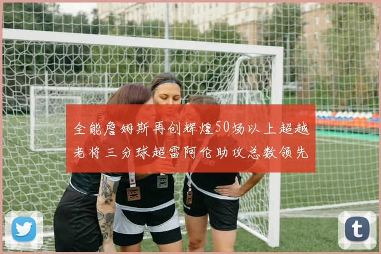 全能詹姆斯再创辉煌50场以上超越老将三分球超雷阿伦助攻总数领先隆多