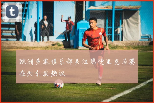欧洲多家俱乐部关注恩德里克马赛在列引发热议
