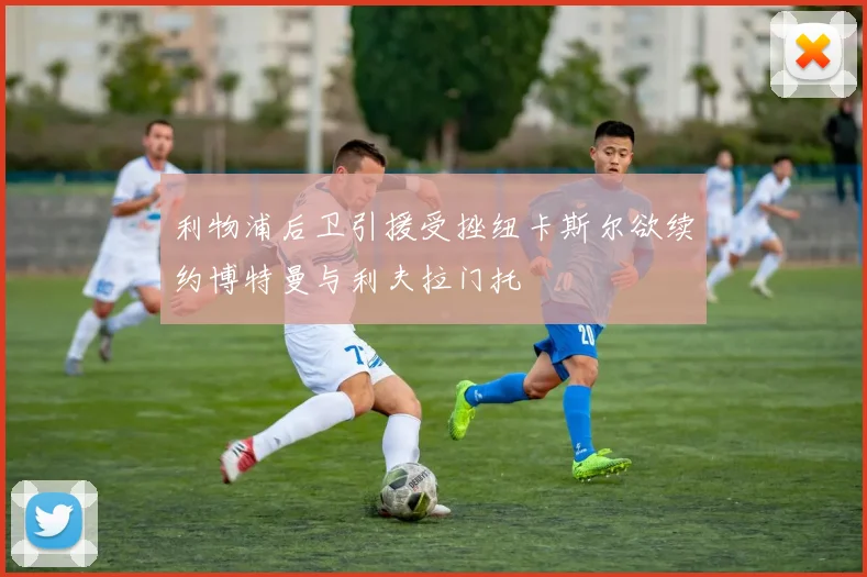 利物浦后卫引援受挫纽卡斯尔欲续约博特曼与利夫拉门托