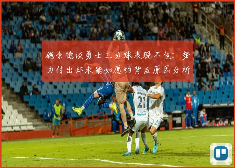 施奈德谈勇士三分球表现不佳：努力付出却未能如愿的背后原因分析