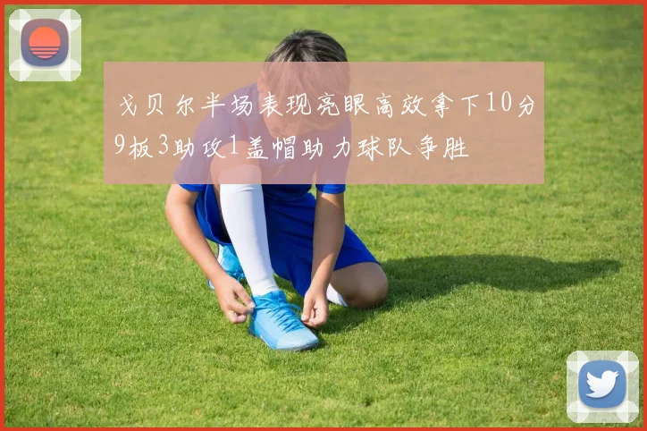 戈贝尔半场表现亮眼高效拿下10分9板3助攻1盖帽助力球队争胜