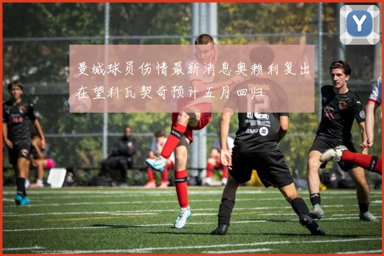曼城球员伤情最新消息奥赖利复出在望科瓦契奇预计五月回归
