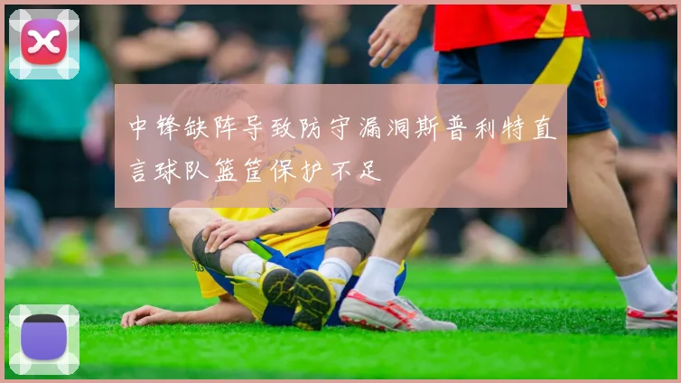 中锋缺阵导致防守漏洞斯普利特直言球队篮筐保护不足