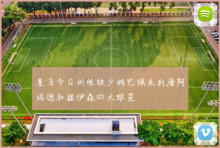 皇马今日训练缺少姆巴佩米利唐阿诺德和赫伊森四大球星