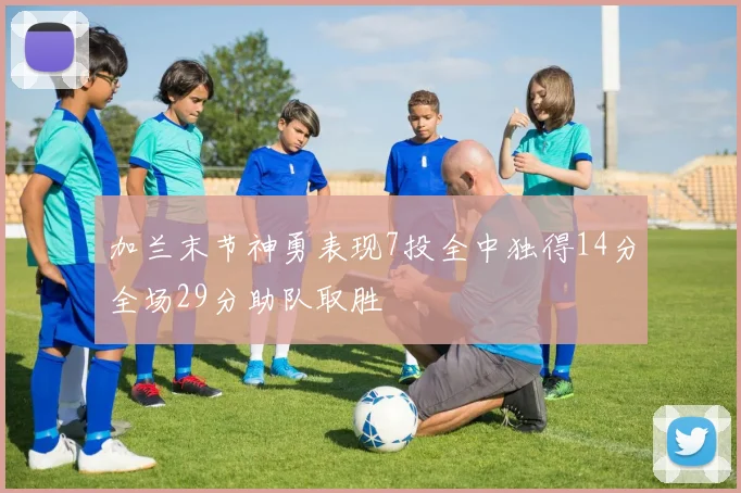 加兰末节神勇表现7投全中独得14分全场29分助队取胜