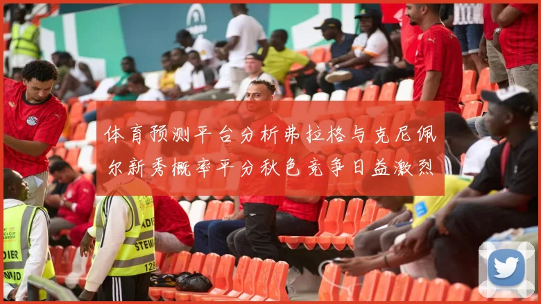 体育预测平台分析弗拉格与克尼佩尔新秀概率平分秋色竞争日益激烈