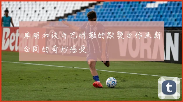 库明加谈与巴特勒的默契合作及新合同的奇妙感受