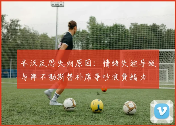 齐沃反思失利原因：情绪失控导致与那不勒斯替补席争吵浪费精力