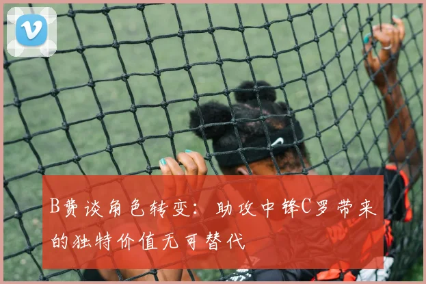 B费谈角色转变：助攻中锋C罗带来的独特价值无可替代