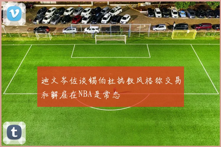 迪文岑佐谈锡伯杜执教风格称交易和解雇在NBA是常态