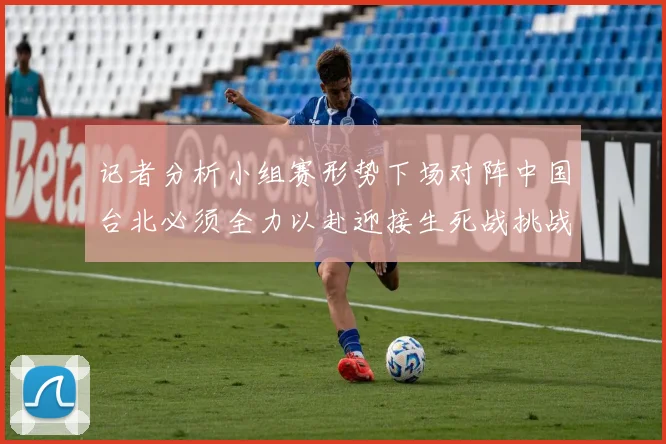 记者分析小组赛形势下场对阵中国台北必须全力以赴迎接生死战挑战