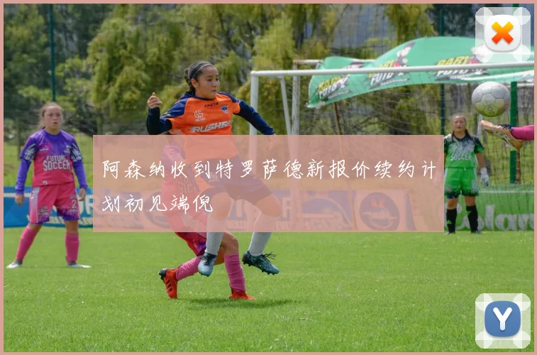阿森纳收到特罗萨德新报价续约计划初见端倪