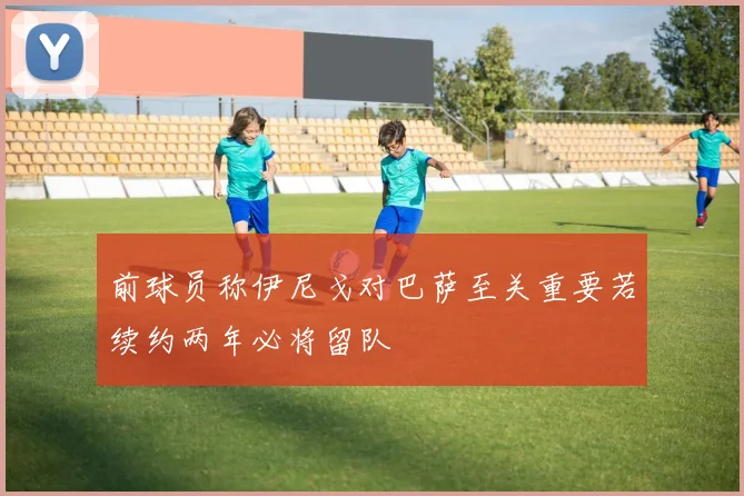 前球员称伊尼戈对巴萨至关重要若续约两年必将留队