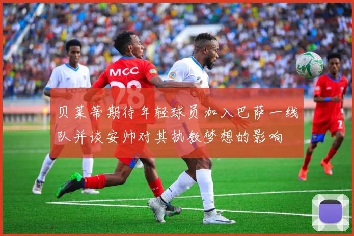 贝莱蒂期待年轻球员加入巴萨一线队并谈安帅对其执教梦想的影响