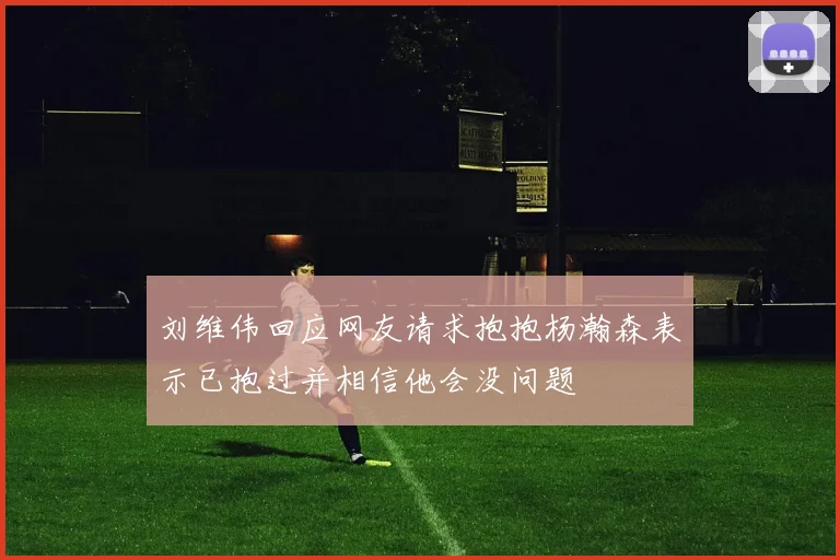 刘维伟回应网友请求抱抱杨瀚森表示已抱过并相信他会没问题