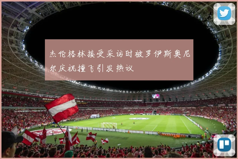 杰伦格林接受采访时被罗伊斯奥尼尔庆祝撞飞引发热议