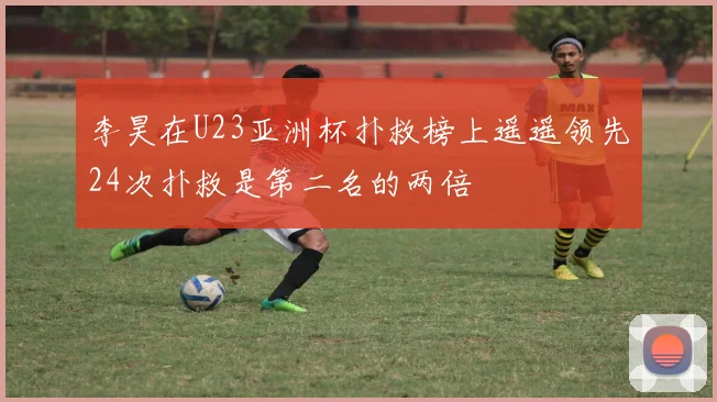 李昊在U23亚洲杯扑救榜上遥遥领先24次扑救是第二名的两倍