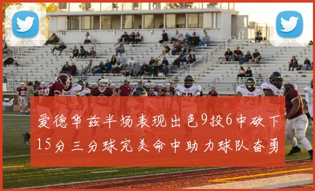 爱德华兹半场表现出色9投6中砍下15分三分球完美命中助力球队奋勇争先