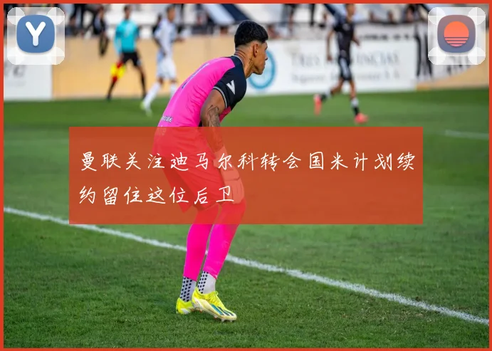 曼联关注迪马尔科转会国米计划续约留住这位后卫