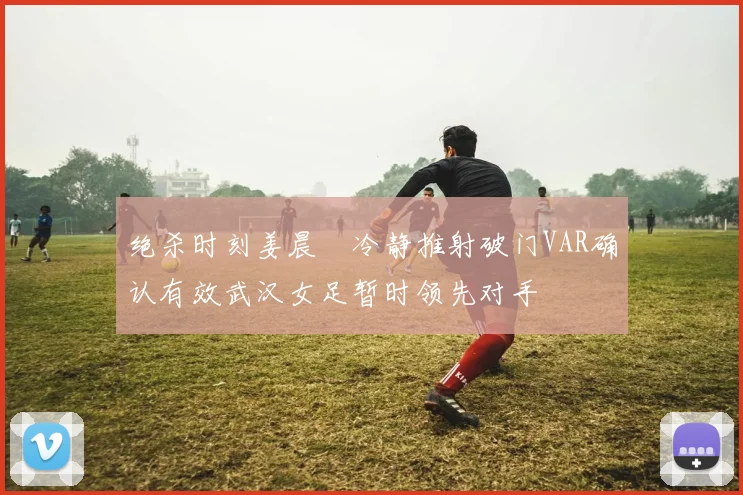 绝杀时刻姜晨璟冷静推射破门VAR确认有效武汉女足暂时领先对手