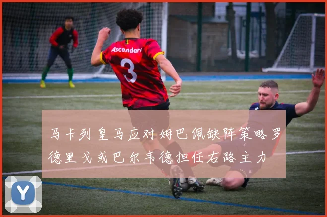 马卡列皇马应对姆巴佩缺阵策略罗德里戈或巴尔韦德担任右路主力