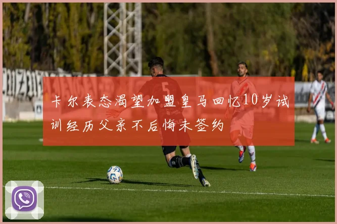 卡尔表态渴望加盟皇马回忆10岁试训经历父亲不后悔未签约