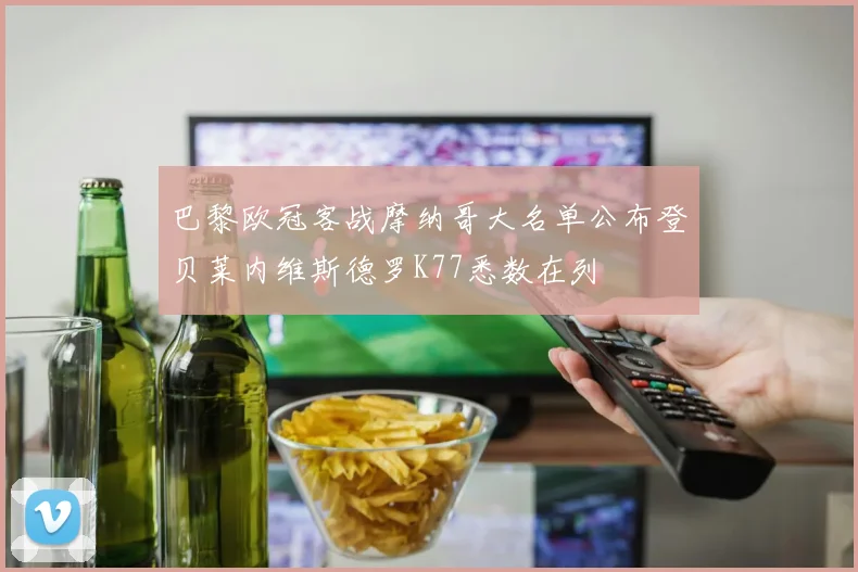 巴黎欧冠客战摩纳哥大名单公布登贝莱内维斯德罗K77悉数在列